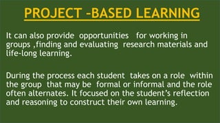 It can also provide opportunities for working in
groups ,finding and evaluating research materials and
life-long learning.
During the process each student takes on a role within
the group that may be formal or informal and the role
often alternates. It focused on the student’s reflection
and reasoning to construct their own learning.
PROJECT –BASED LEARNING
 