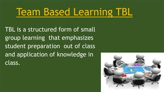 Team Based Learning TBL
TBL is a structured form of small
group learning that emphasizes
student preparation out of class
and application of knowledge in
class.
 