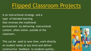 Flipped Classroom Projects
Is an instructional strategy and a
type of blended learning
that reverses the traditional
environment by delivering instructional
content ,often online ,outside of the
classroom .
This can be used to save time ,work directly
on student needs at any level and deliver
constructive feedback to students quickly .
 