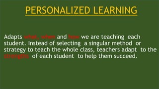 PERSONALIZED LEARNING
Adapts what, when and how we are teaching each
student. Instead of selecting a singular method or
strategy to teach the whole class, teachers adapt to the
strengths of each student to help them succeed.
 