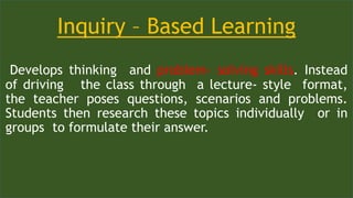 Inquiry – Based Learning
Develops thinking and problem- solving skills. Instead
of driving the class through a lecture- style format,
the teacher poses questions, scenarios and problems.
Students then research these topics individually or in
groups to formulate their answer.
 