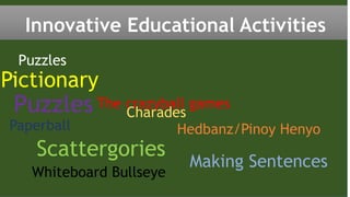 Puzzles
Pictionary
The crazyball games
Innovative Educational Activities
Scattergories
Making Sentences
Charades
Hedbanz/Pinoy Henyo
Whiteboard Bullseye
Puzzles
Paperball
 