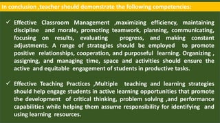 In conclusion ,teacher should demonstrate the following competencies:
 Effective Classroom Management ,maximizing efficiency, maintaining
discipline and morale, promoting teamwork, planning, communicating,
focusing on results, evaluating progress, and making constant
adjustments. A range of strategies should be employed to promote
positive relationships, cooperation, and purposeful learning. Organizing ,
assigning, and managing time, space and activities should ensure the
active and equitable engagement of students in productive tasks.
 Effective Teaching Practices ,Multiple teaching and learning strategies
should help engage students in active learning opportunities that promote
the development of critical thinking, problem solving ,and performance
capabilities while helping them assume responsibility for identifying and
using learning resources.
 