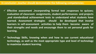  Effective assessment ,incorporating formal test ;responses to quizzes;
evaluation of classroom assignments, student performances and projects
,and standardized achievement tests to understand what students have
learned. Assessment strategies should be developed that involve
learners in self-assessment activities to help them become aware of
their strengths and needs and encourage them to set personal goals for
learning.
 Technology Skills, knowing when and how to use current educational
technology, as well as the most appropriate type and level of technology
to maximize student learning.
In conclusion ,teacher should demonstrate the following competencies:
 