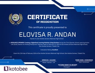 ELOVISA R. ANDAN
CERTIFICATE
OF RECOGNITION
This certificate is proudly presented to
as RESOURCE SPEAKER: Creating a Digitalized Learning Modules Using Kotobee during the Third Quarter School Learning Action
Cell (SLAC) Session for Araling Panlipunan Teachers held on February 15, 2024 at Don Andres Soriano National High School,
Don Andres Soriano, Toledo City.
Evaluation Rating: Excellent
Given this 15th day of February 2024 at Don Andres Soriano National High School, Don Andres Soriano, Toledo City.
VICTORIA NANCY M. NEVADO
Principal II
Teacher III, Don Andres Soriano National High School
Master Teacher I - AP SLAC Coordinator
GRISELDA J. ALGUNO MARIE JEAN J. HONORIDEZ
 