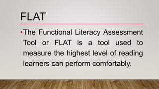 FLAT
•The Functional Literacy Assessment
Tool or FLAT is a tool used to
measure the highest level of reading
learners can perform comfortably.
 