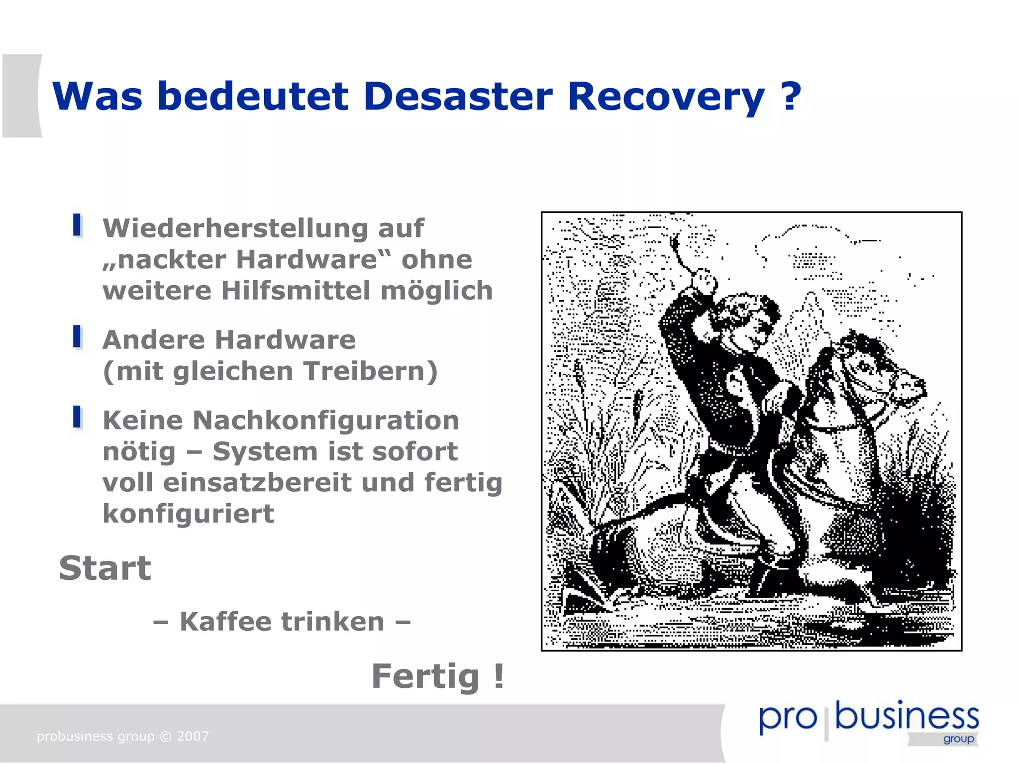 Was bedeutet Desaster Recovery ?


         Wiederherstellung auf
         „nackter Hardware“ ohne
         weitere Hilfsmittel möglich
         Andere Hardware
         (mit gleichen Treibern)
         Keine Nachkonfiguration
         nötig – System ist sofort
         voll einsatzbereit und fertig
         konfiguriert

   Start
                – Kaffee trinken –

                               Fertig !
probusiness group © 2007
 