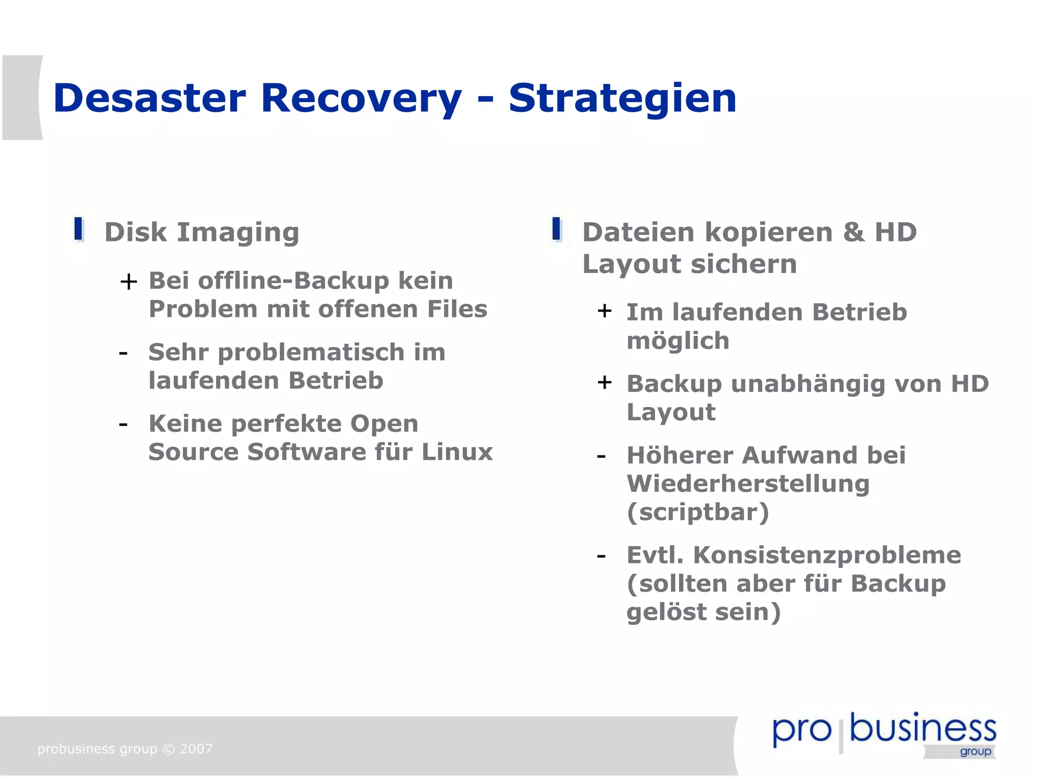 Desaster Recovery - Strategien


         Disk Imaging                      Dateien kopieren & HD
                                           Layout sichern
           + Bei offline-Backup kein
               Problem mit offenen Files   + Im laufenden Betrieb
                                             möglich
           - Sehr problematisch im
               laufenden Betrieb           + Backup unabhängig von HD
                                             Layout
           - Keine perfekte Open
               Source Software für Linux   - Höherer Aufwand bei
                                             Wiederherstellung
                                             (scriptbar)
                                           - Evtl. Konsistenzprobleme
                                             (sollten aber für Backup
                                             gelöst sein)




probusiness group © 2007
 
