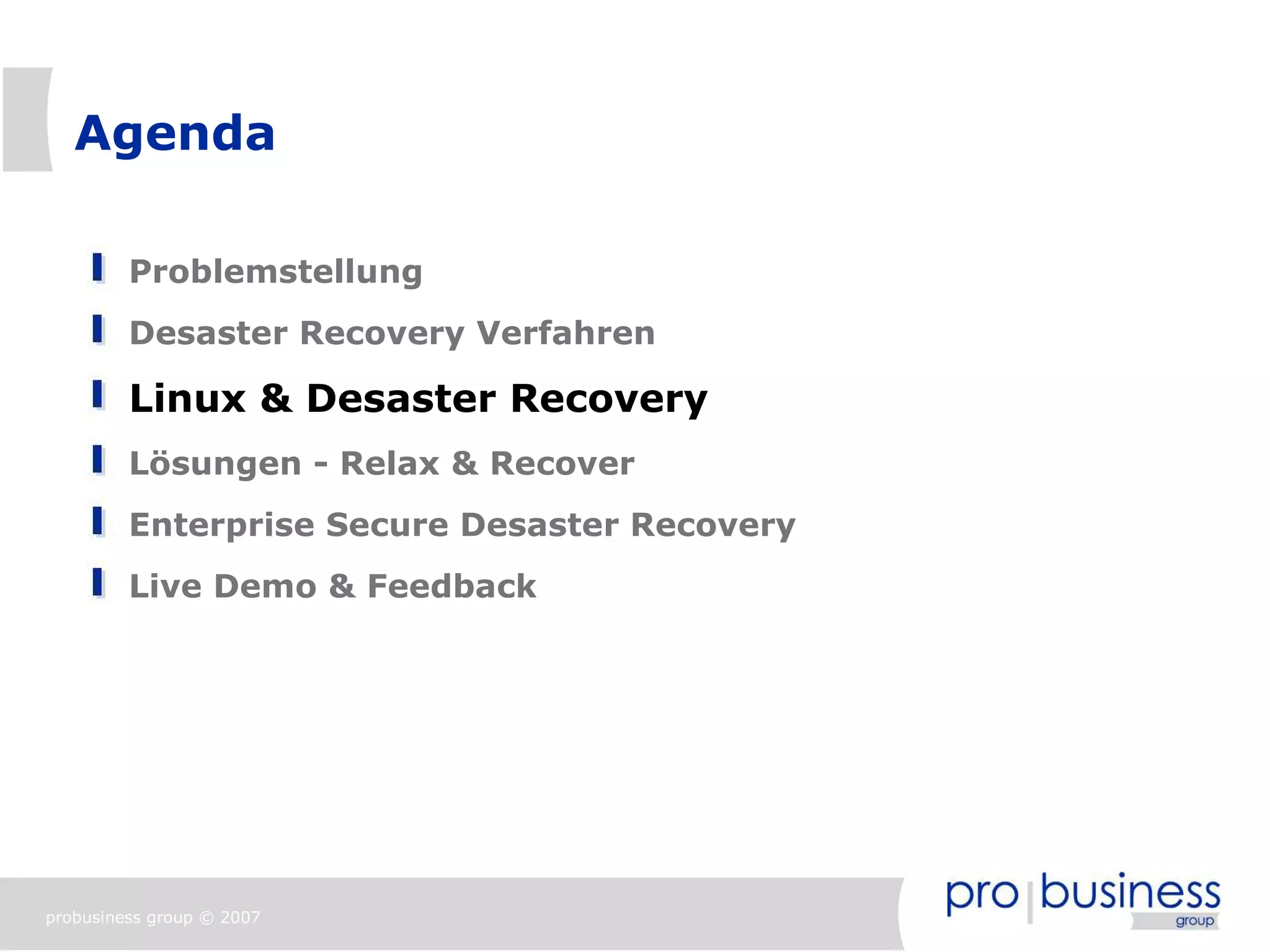 Agenda

         Problemstellung
         Desaster Recovery Verfahren

         Linux & Desaster Recovery
         Lösungen - Relax & Recover
         Enterprise Secure Desaster Recovery
         Live Demo & Feedback




probusiness group © 2007
 
