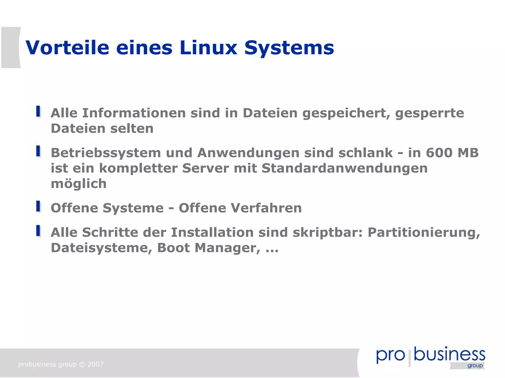 Vorteile eines Linux Systems


         Alle Informationen sind in Dateien gespeichert, gesperrte
         Dateien selten
         Betriebssystem und Anwendungen sind schlank - in 600 MB
         ist ein kompletter Server mit Standardanwendungen
         möglich
         Offene Systeme - Offene Verfahren
         Alle Schritte der Installation sind skriptbar: Partitionierung,
         Dateisysteme, Boot Manager, ...




probusiness group © 2007
 