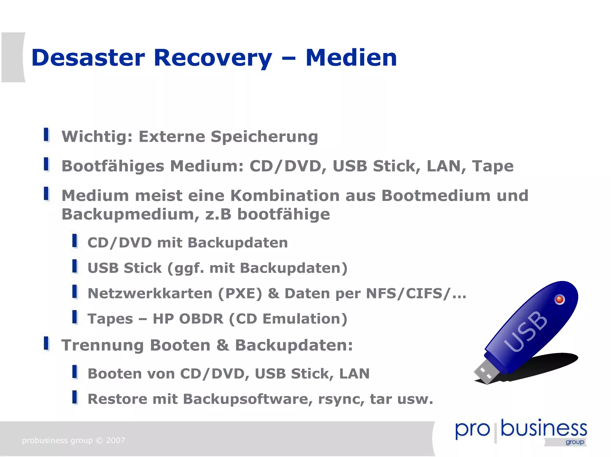 Desaster Recovery – Medien


         Wichtig: Externe Speicherung
         Bootfähiges Medium: CD/DVD, USB Stick, LAN, Tape
         Medium meist eine Kombination aus Bootmedium und
         Backupmedium, z.B bootfähige
               CD/DVD mit Backupdaten
               USB Stick (ggf. mit Backupdaten)
               Netzwerkkarten (PXE) & Daten per NFS/CIFS/...
               Tapes – HP OBDR (CD Emulation)
         Trennung Booten & Backupdaten:
               Booten von CD/DVD, USB Stick, LAN
               Restore mit Backupsoftware, rsync, tar usw.

probusiness group © 2007
 