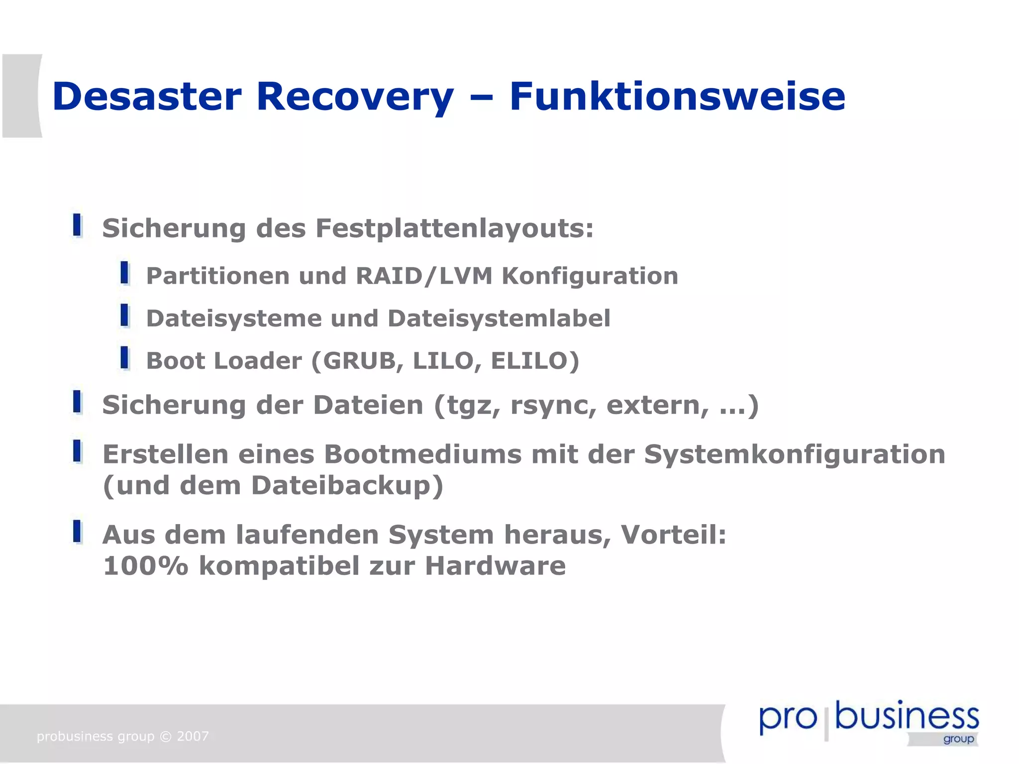 Desaster Recovery – Funktionsweise


         Sicherung des Festplattenlayouts:
               Partitionen und RAID/LVM Konfiguration
               Dateisysteme und Dateisystemlabel
               Boot Loader (GRUB, LILO, ELILO)
         Sicherung der Dateien (tgz, rsync, extern, ...)
         Erstellen eines Bootmediums mit der Systemkonfiguration
         (und dem Dateibackup)
         Aus dem laufenden System heraus, Vorteil:
         100% kompatibel zur Hardware




probusiness group © 2007
 