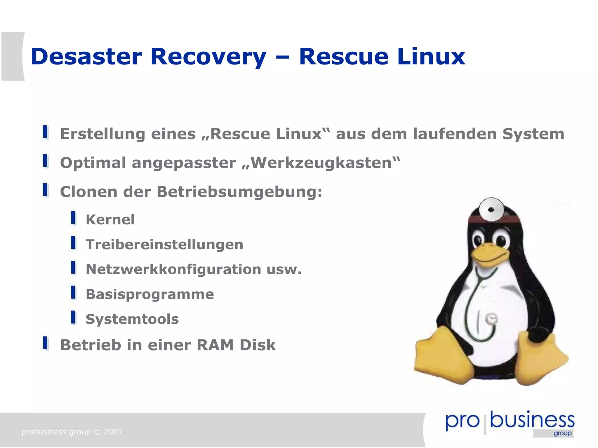 Desaster Recovery – Rescue Linux


         Erstellung eines „Rescue Linux“ aus dem laufenden System
         Optimal angepasster „Werkzeugkasten“
         Clonen der Betriebsumgebung:
               Kernel
               Treibereinstellungen
               Netzwerkkonfiguration usw.
               Basisprogramme
               Systemtools
         Betrieb in einer RAM Disk




probusiness group © 2007
 