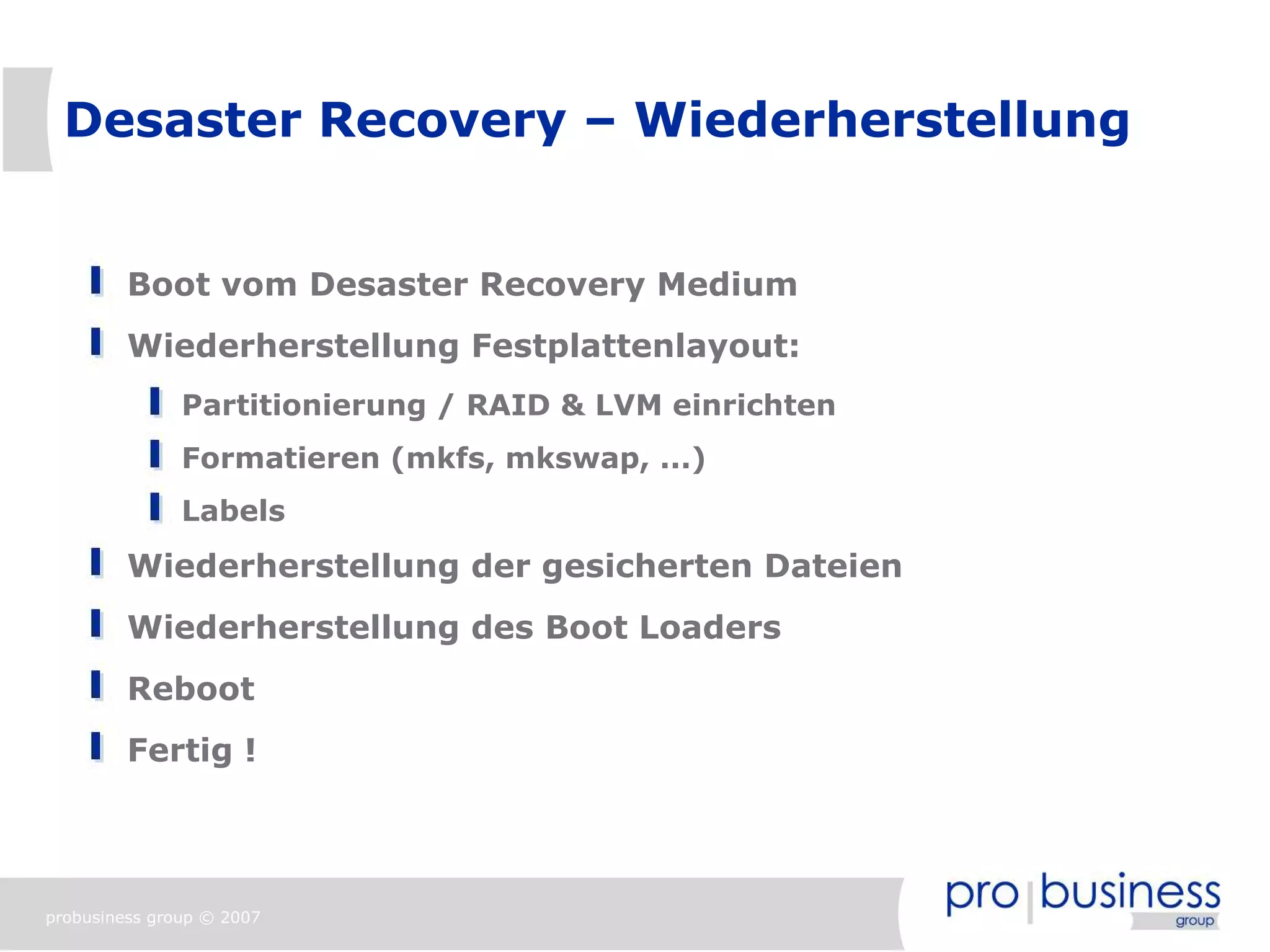 Desaster Recovery – Wiederherstellung


         Boot vom Desaster Recovery Medium
         Wiederherstellung Festplattenlayout:
               Partitionierung / RAID & LVM einrichten
               Formatieren (mkfs, mkswap, ...)
               Labels
         Wiederherstellung der gesicherten Dateien
         Wiederherstellung des Boot Loaders
         Reboot
         Fertig !




probusiness group © 2007
 