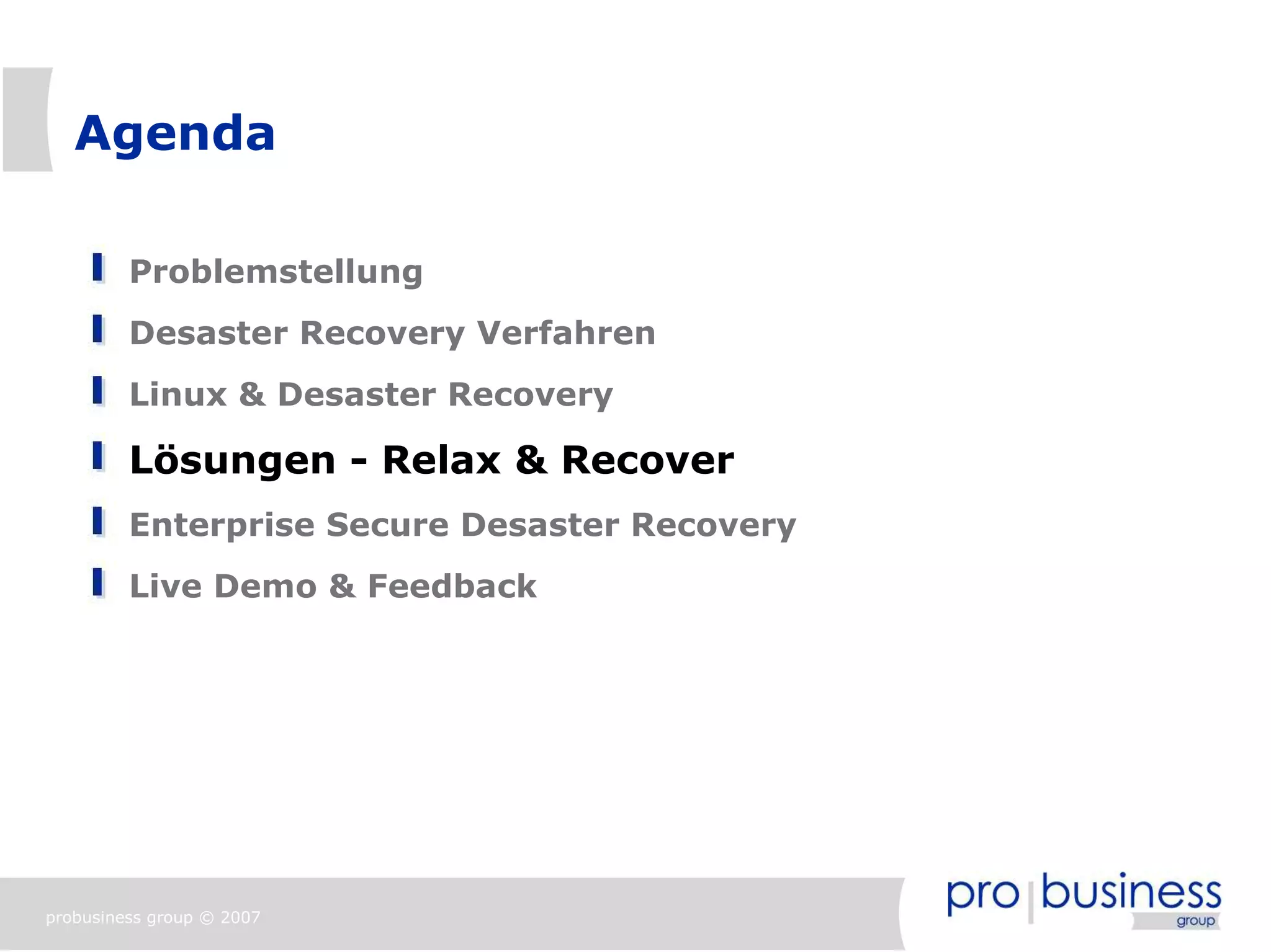 Agenda

         Problemstellung
         Desaster Recovery Verfahren
         Linux & Desaster Recovery

         Lösungen - Relax & Recover
         Enterprise Secure Desaster Recovery
         Live Demo & Feedback




probusiness group © 2007
 