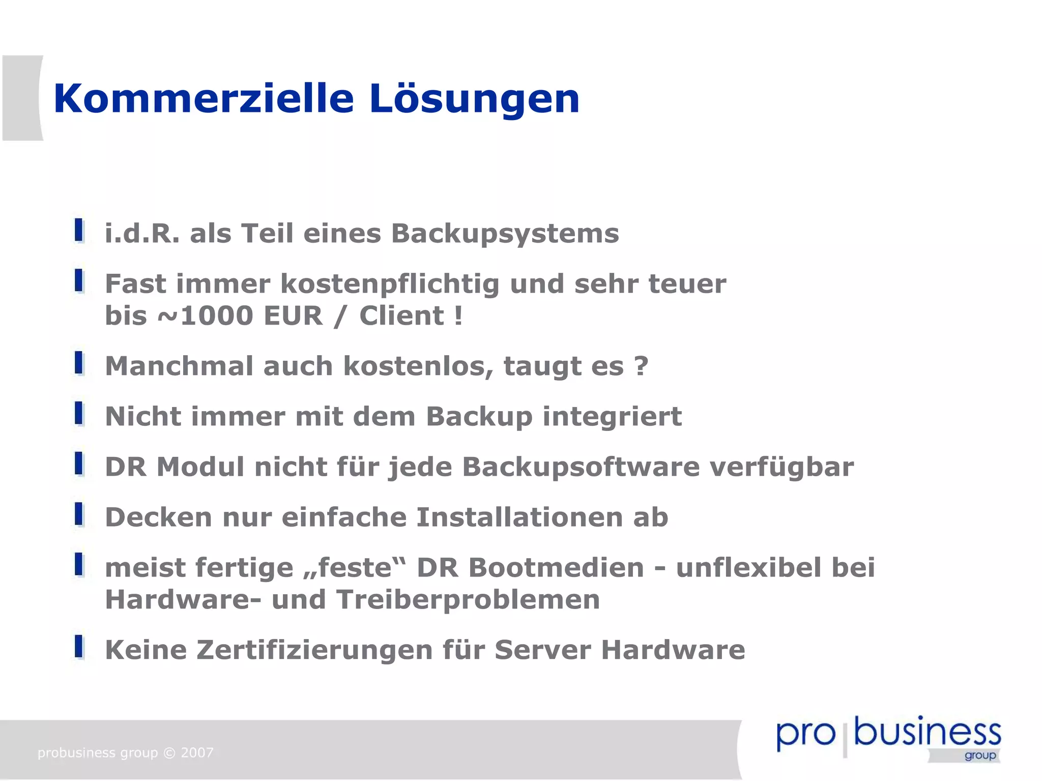 Kommerzielle Lösungen


         i.d.R. als Teil eines Backupsystems
         Fast immer kostenpflichtig und sehr teuer
         bis ~1000 EUR / Client !
         Manchmal auch kostenlos, taugt es ?
         Nicht immer mit dem Backup integriert
         DR Modul nicht für jede Backupsoftware verfügbar
         Decken nur einfache Installationen ab
         meist fertige „feste“ DR Bootmedien - unflexibel bei
         Hardware- und Treiberproblemen
         Keine Zertifizierungen für Server Hardware


probusiness group © 2007
 