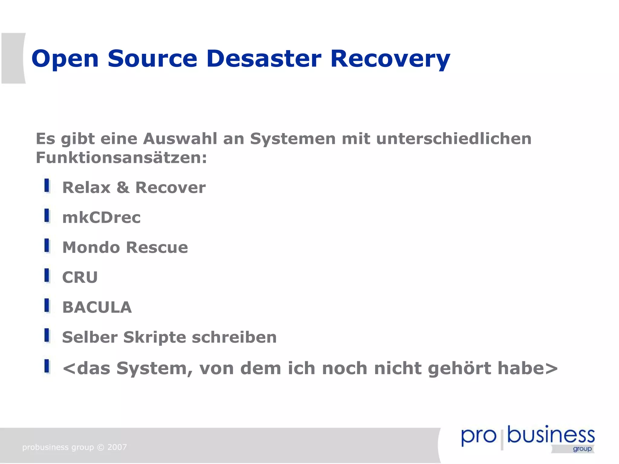 Open Source Desaster Recovery


   Es gibt eine Auswahl an Systemen mit unterschiedlichen
   Funktionsansätzen:
         Relax & Recover
         mkCDrec
         Mondo Rescue
         CRU
         BACULA
         Selber Skripte schreiben

         <das System, von dem ich noch nicht gehört habe>



probusiness group © 2007
 