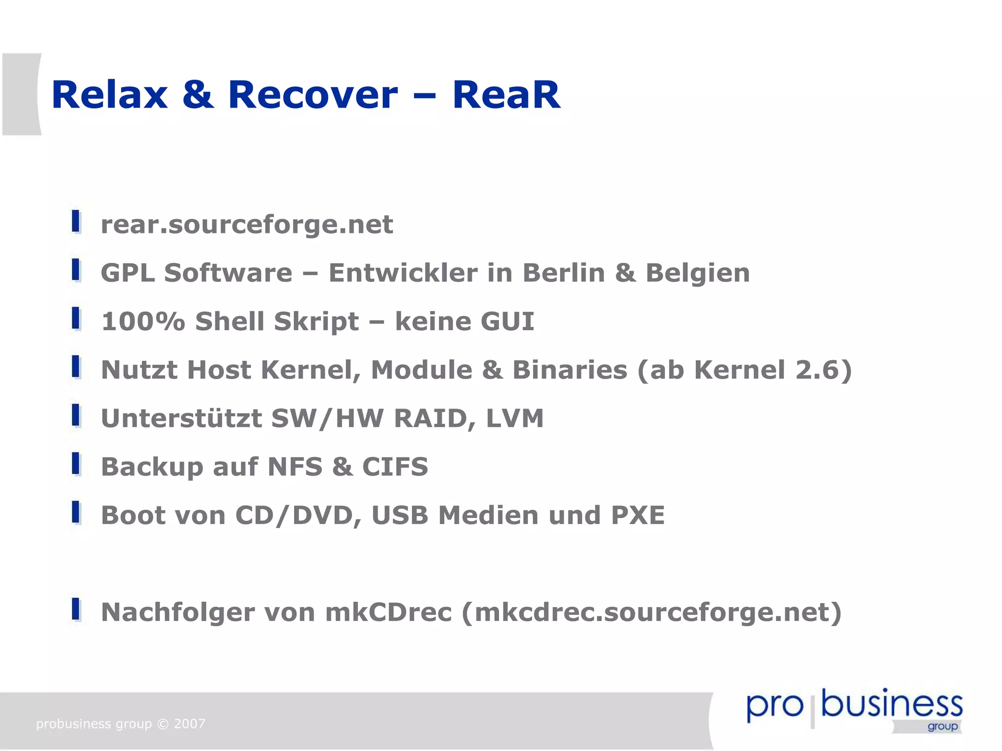 Relax & Recover – ReaR


         rear.sourceforge.net
         GPL Software – Entwickler in Berlin & Belgien
         100% Shell Skript – keine GUI
         Nutzt Host Kernel, Module & Binaries (ab Kernel 2.6)
         Unterstützt SW/HW RAID, LVM
         Backup auf NFS & CIFS
         Boot von CD/DVD, USB Medien und PXE


         Nachfolger von mkCDrec (mkcdrec.sourceforge.net)



probusiness group © 2007
 