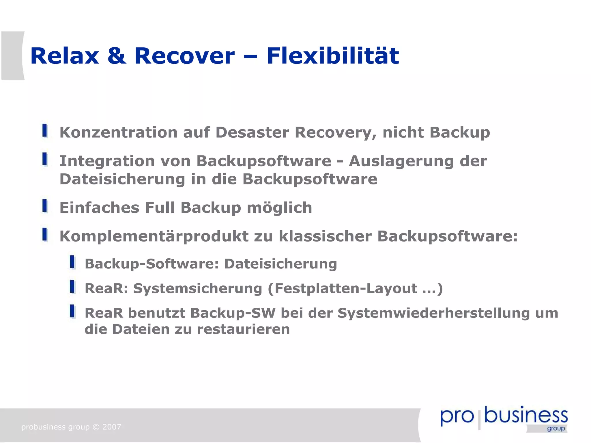 Relax & Recover – Flexibilität


         Konzentration auf Desaster Recovery, nicht Backup
         Integration von Backupsoftware - Auslagerung der
         Dateisicherung in die Backupsoftware
         Einfaches Full Backup möglich
         Komplementärprodukt zu klassischer Backupsoftware:
               Backup-Software: Dateisicherung
               ReaR: Systemsicherung (Festplatten-Layout ...)
               ReaR benutzt Backup-SW bei der Systemwiederherstellung um
               die Dateien zu restaurieren




probusiness group © 2007
 