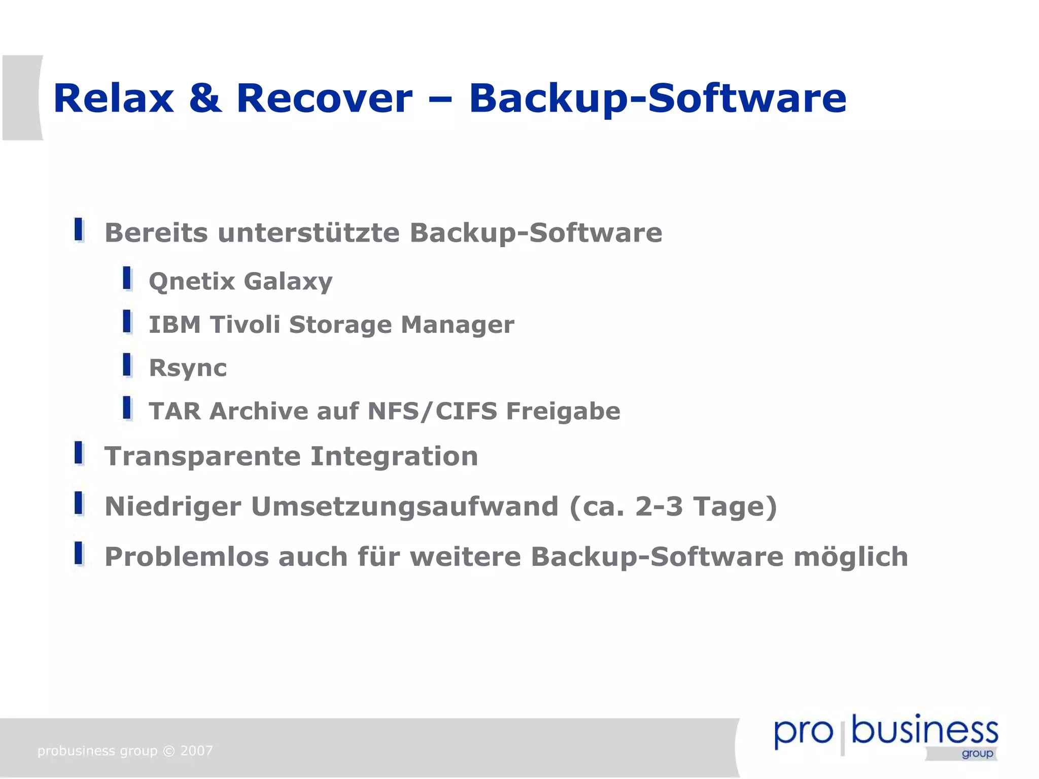 Relax & Recover – Backup-Software


         Bereits unterstützte Backup-Software
               Qnetix Galaxy
               IBM Tivoli Storage Manager
               Rsync
               TAR Archive auf NFS/CIFS Freigabe
         Transparente Integration
         Niedriger Umsetzungsaufwand (ca. 2-3 Tage)
         Problemlos auch für weitere Backup-Software möglich




probusiness group © 2007
 