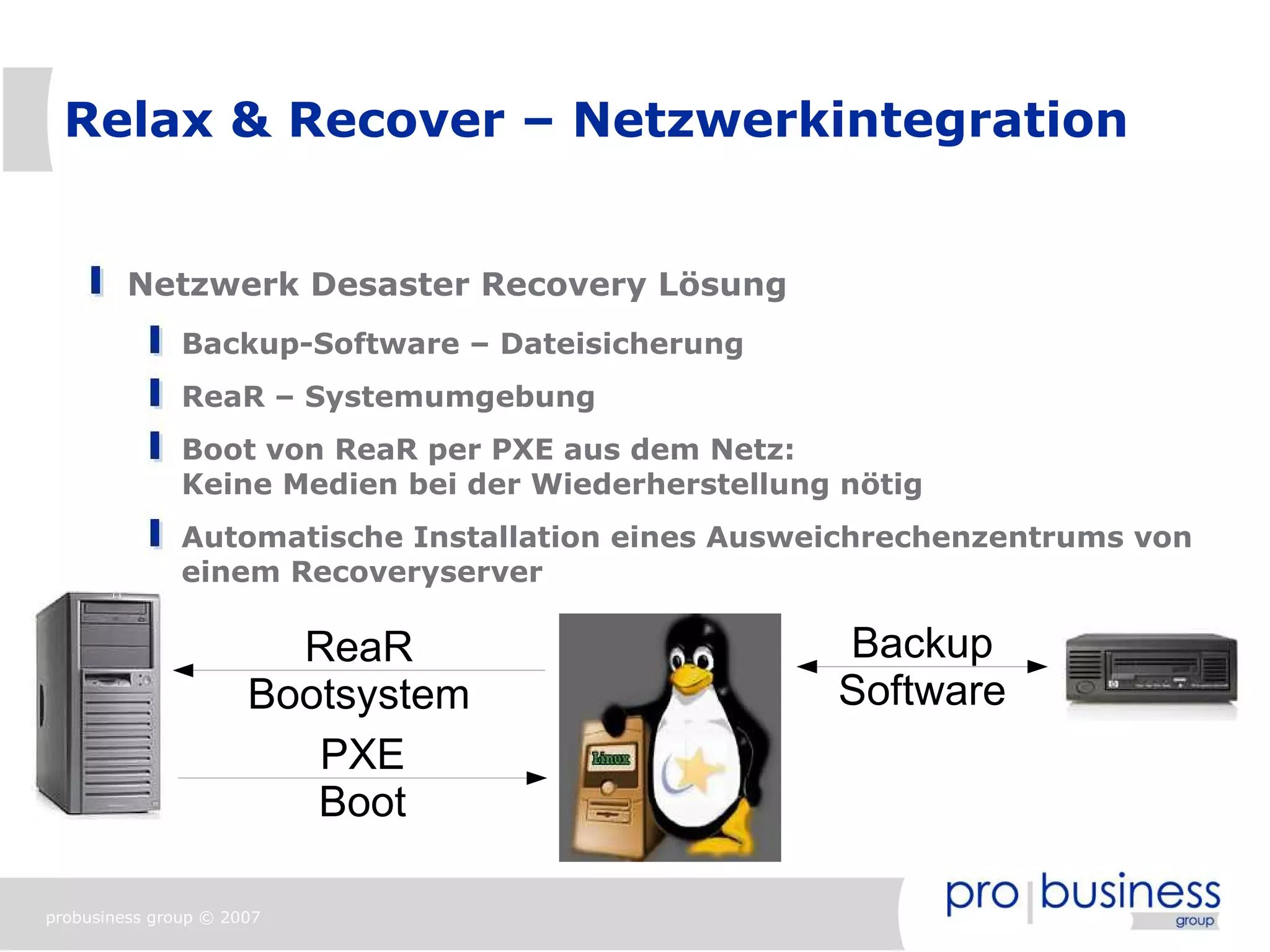 Relax & Recover – Netzwerkintegration


         Netzwerk Desaster Recovery Lösung
               Backup-Software – Dateisicherung
               ReaR – Systemumgebung
               Boot von ReaR per PXE aus dem Netz:
               Keine Medien bei der Wiederherstellung nötig
               Automatische Installation eines Ausweichrechenzentrums von
               einem Recoveryserver

                        ReaR                         Backup
                      Bootsystem                     Software
                         PXE
                         Boot

probusiness group © 2007
 