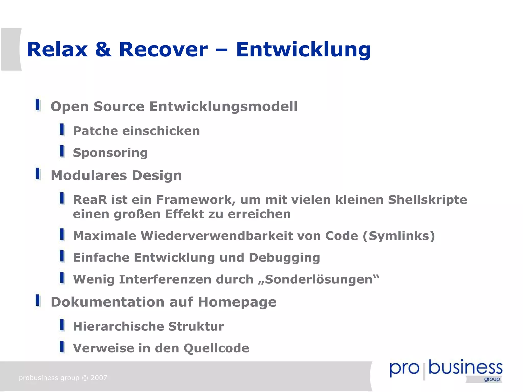 Relax & Recover – Entwicklung

        Open Source Entwicklungsmodell
              Patche einschicken
              Sponsoring
        Modulares Design
              ReaR ist ein Framework, um mit vielen kleinen Shellskripte
              einen großen Effekt zu erreichen
              Maximale Wiederverwendbarkeit von Code (Symlinks)
              Einfache Entwicklung und Debugging
              Wenig Interferenzen durch „Sonderlösungen“
        Dokumentation auf Homepage
              Hierarchische Struktur
              Verweise in den Quellcode

probusiness group © 2007
 