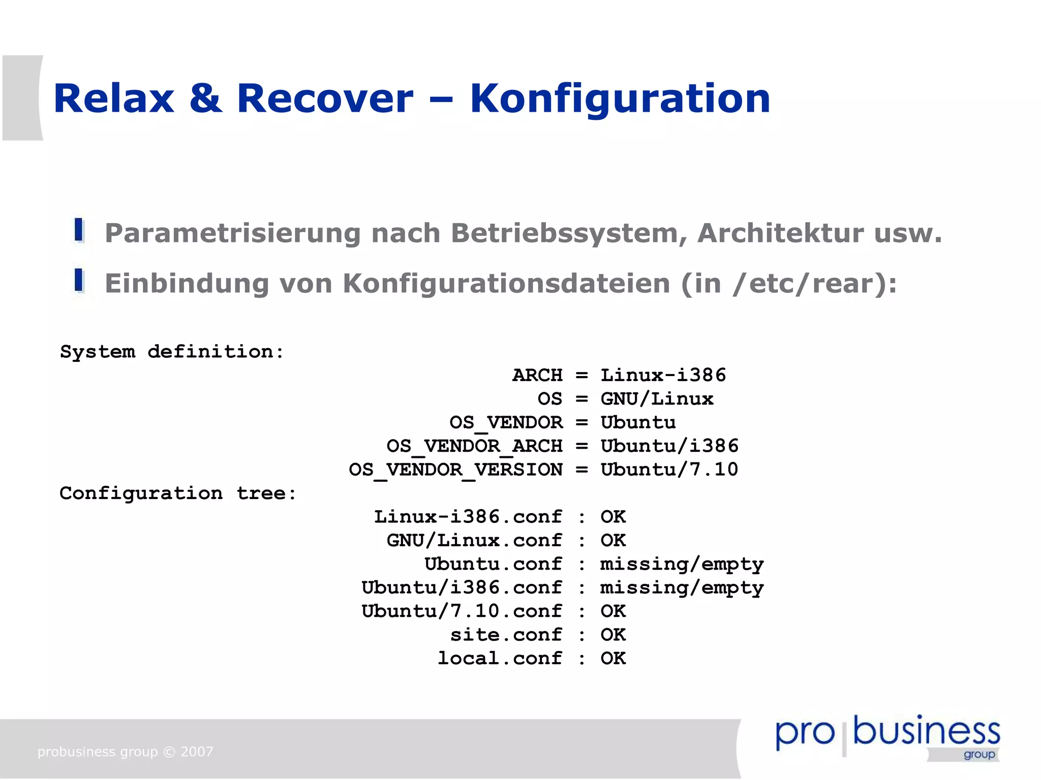 Relax & Recover – Konfiguration


         Parametrisierung nach Betriebssystem, Architektur usw.
         Einbindung von Konfigurationsdateien (in /etc/rear):

   System definition:
                                        ARCH   =   Linux-i386
                                          OS   =   GNU/Linux
                                   OS_VENDOR   =   Ubuntu
                              OS_VENDOR_ARCH   =   Ubuntu/i386
                           OS_VENDOR_VERSION   =   Ubuntu/7.10
   Configuration tree:
                             Linux-i386.conf   :   OK
                              GNU/Linux.conf   :   OK
                                 Ubuntu.conf   :   missing/empty
                            Ubuntu/i386.conf   :   missing/empty
                            Ubuntu/7.10.conf   :   OK
                                   site.conf   :   OK
                                  local.conf   :   OK



probusiness group © 2007
 