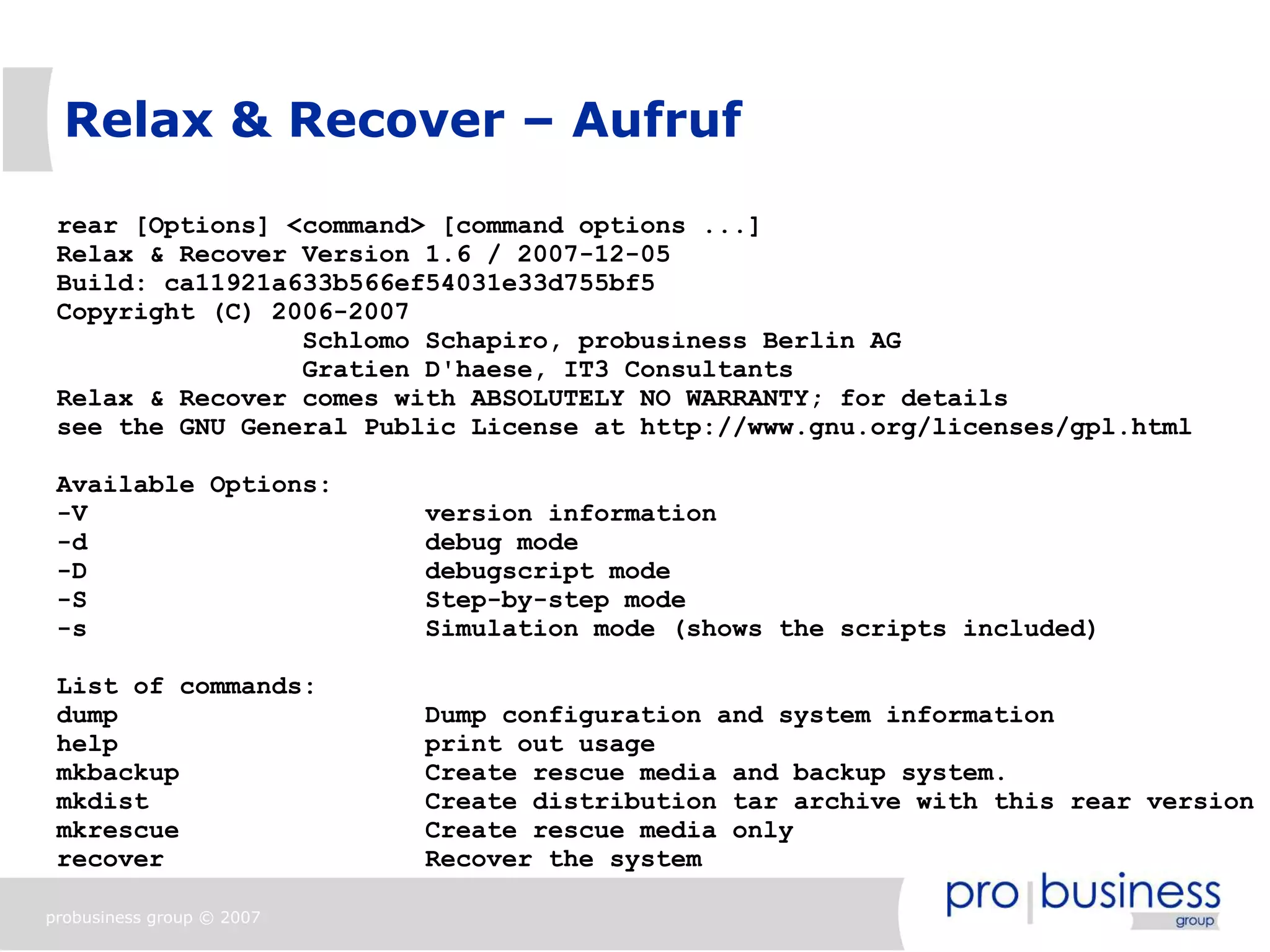 Relax & Recover – Aufruf

 rear [Options] <command> [command options ...]
 Relax & Recover Version 1.6 / 2007-12-05
 Build: ca11921a633b566ef54031e33d755bf5
 Copyright (C) 2006-2007
                 Schlomo Schapiro, probusiness Berlin AG
                 Gratien D'haese, IT3 Consultants
 Relax & Recover comes with ABSOLUTELY NO WARRANTY; for details
 see the GNU General Public License at http://www.gnu.org/licenses/gpl.html

 Available Options:
 -V                        version information
 -d                        debug mode
 -D                        debugscript mode
 -S                        Step-by-step mode
 -s                        Simulation mode (shows the scripts included)

 List of commands:
 dump                      Dump configuration and system information
 help                      print out usage
 mkbackup                  Create rescue media and backup system.
 mkdist                    Create distribution tar archive with this rear version
 mkrescue                  Create rescue media only
 recover                   Recover the system

probusiness group © 2007
 