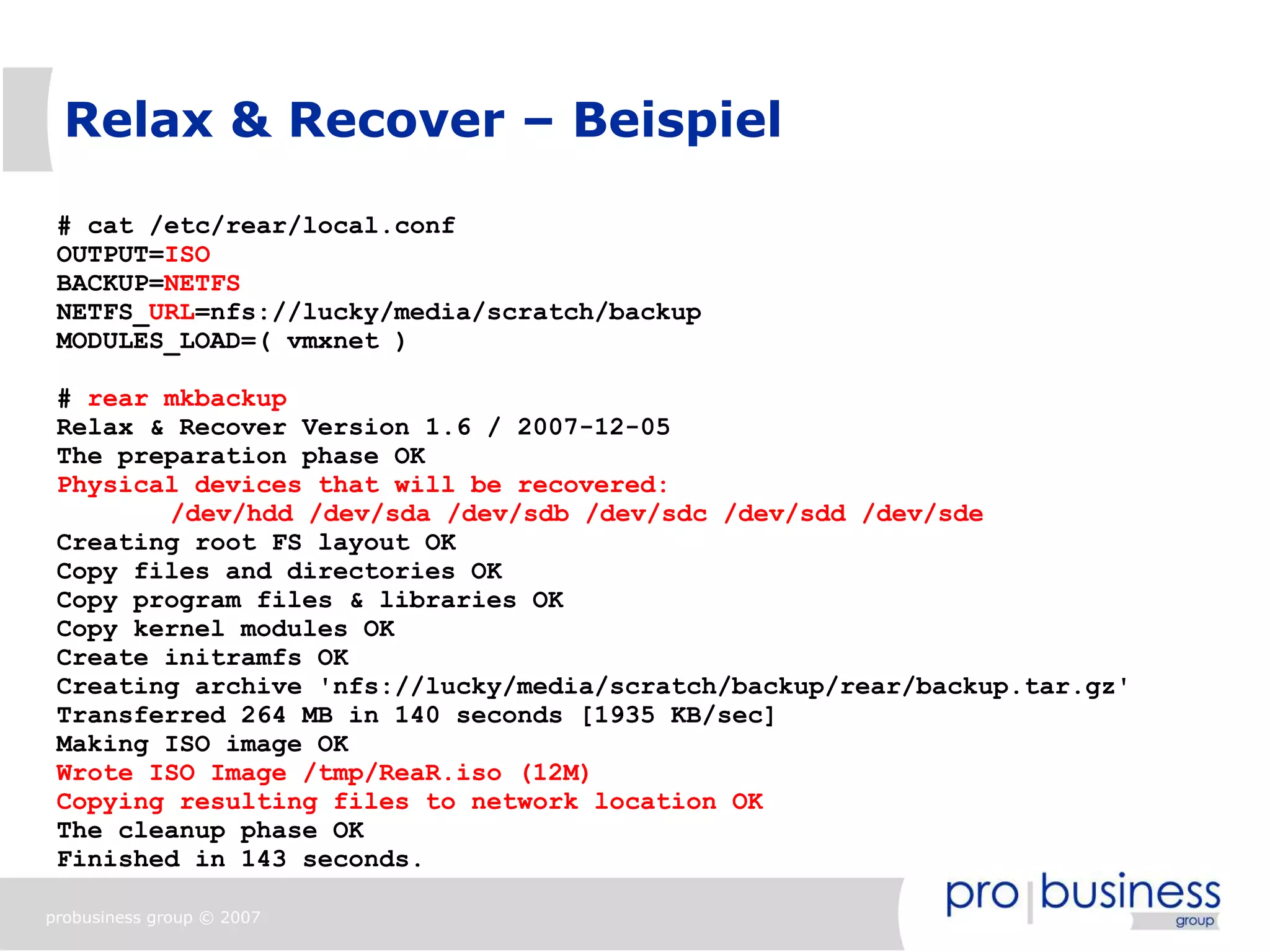 Relax & Recover – Beispiel

 # cat /etc/rear/local.conf
 OUTPUT=ISO
 BACKUP=NETFS
 NETFS_URL=nfs://lucky/media/scratch/backup
 MODULES_LOAD=( vmxnet )

 # rear mkbackup
 Relax & Recover Version 1.6 / 2007-12-05
 The preparation phase OK
 Physical devices that will be recovered:
        /dev/hdd /dev/sda /dev/sdb /dev/sdc /dev/sdd /dev/sde
 Creating root FS layout OK
 Copy files and directories OK
 Copy program files & libraries OK
 Copy kernel modules OK
 Create initramfs OK
 Creating archive 'nfs://lucky/media/scratch/backup/rear/backup.tar.gz'
 Transferred 264 MB in 140 seconds [1935 KB/sec]
 Making ISO image OK
 Wrote ISO Image /tmp/ReaR.iso (12M)
 Copying resulting files to network location OK
 The cleanup phase OK
 Finished in 143 seconds.

probusiness group © 2007
 