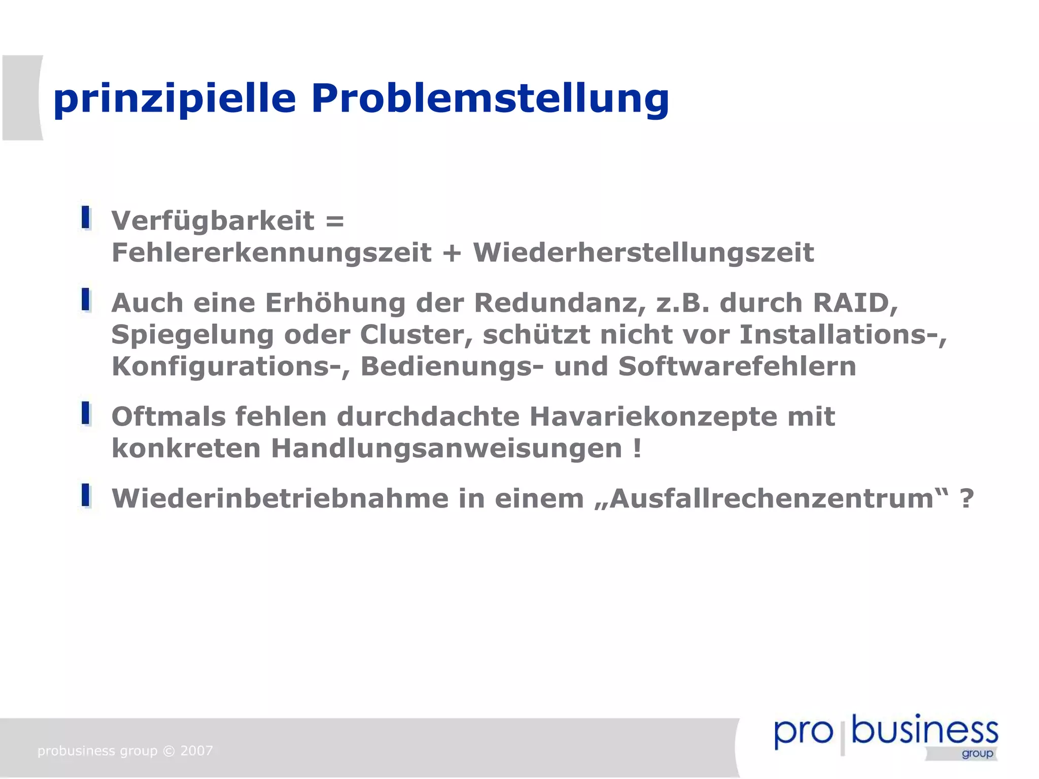 prinzipielle Problemstellung


          Verfügbarkeit =
          Fehlererkennungszeit + Wiederherstellungszeit
          Auch eine Erhöhung der Redundanz, z.B. durch RAID,
          Spiegelung oder Cluster, schützt nicht vor Installations-,
          Konfigurations-, Bedienungs- und Softwarefehlern
          Oftmals fehlen durchdachte Havariekonzepte mit
          konkreten Handlungsanweisungen !
          Wiederinbetriebnahme in einem „Ausfallrechenzentrum“ ?




probusiness group © 2007
 