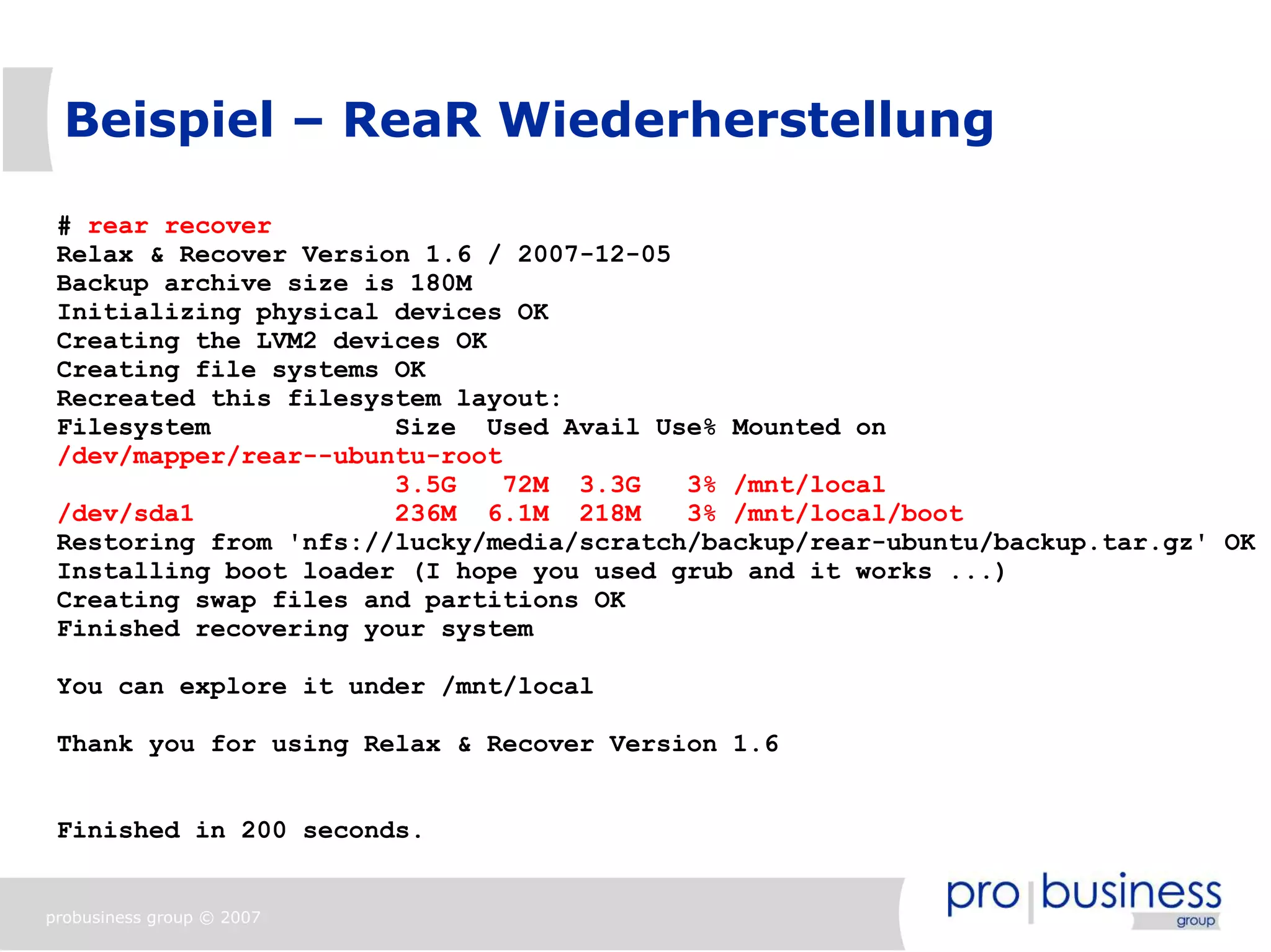 Beispiel – ReaR Wiederherstellung

 # rear recover
 Relax & Recover Version 1.6 / 2007-12-05
 Backup archive size is 180M
 Initializing physical devices OK
 Creating the LVM2 devices OK
 Creating file systems OK
 Recreated this filesystem layout:
 Filesystem            Size Used Avail Use% Mounted on
 /dev/mapper/rear--ubuntu-root
                       3.5G    72M 3.3G   3% /mnt/local
 /dev/sda1             236M 6.1M 218M     3% /mnt/local/boot
 Restoring from 'nfs://lucky/media/scratch/backup/rear-ubuntu/backup.tar.gz' OK
 Installing boot loader (I hope you used grub and it works ...)
 Creating swap files and partitions OK
 Finished recovering your system

 You can explore it under /mnt/local

 Thank you for using Relax & Recover Version 1.6


 Finished in 200 seconds.


probusiness group © 2007
 