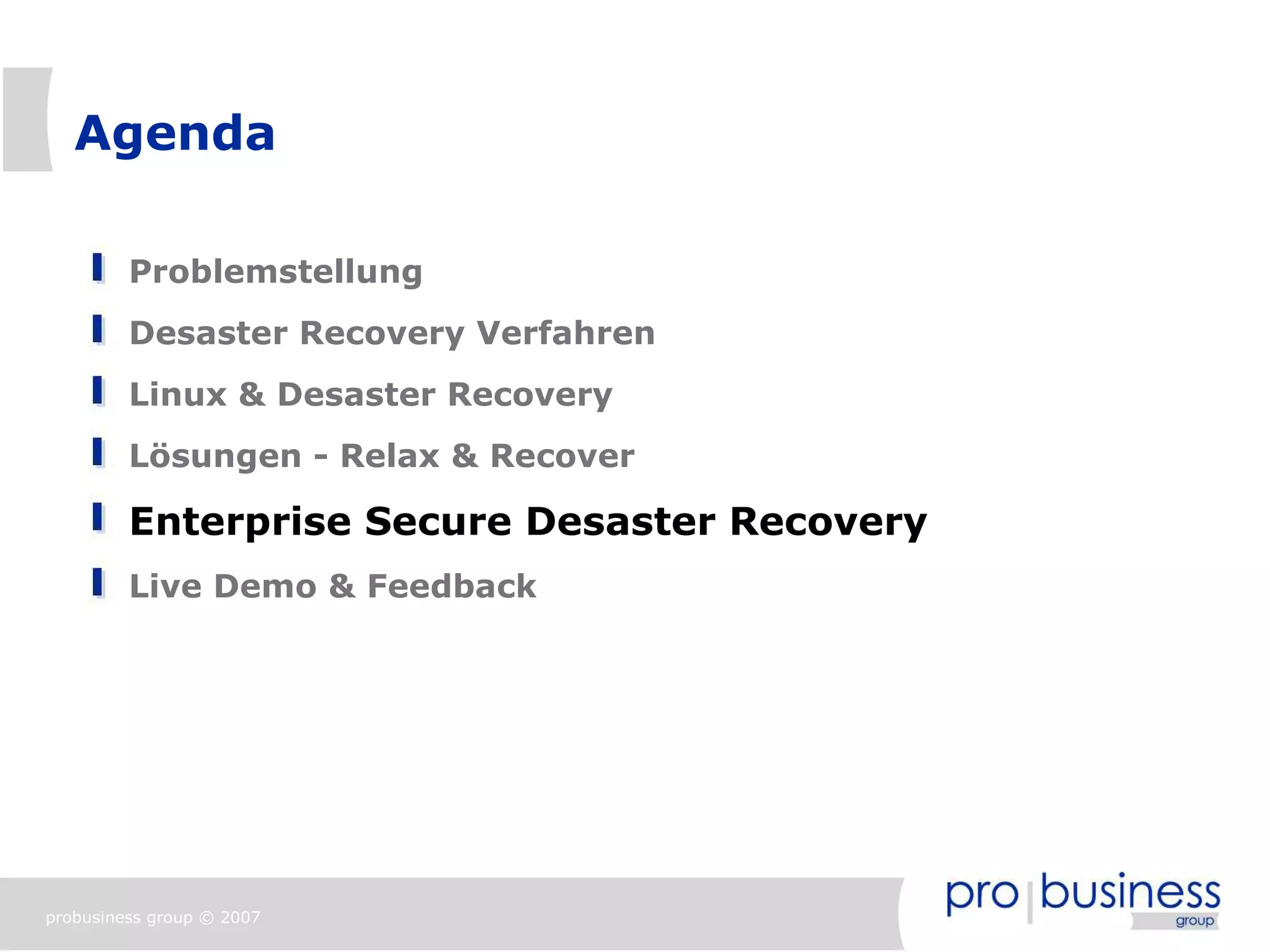 Agenda

         Problemstellung
         Desaster Recovery Verfahren
         Linux & Desaster Recovery
         Lösungen - Relax & Recover

         Enterprise Secure Desaster Recovery
         Live Demo & Feedback




probusiness group © 2007
 