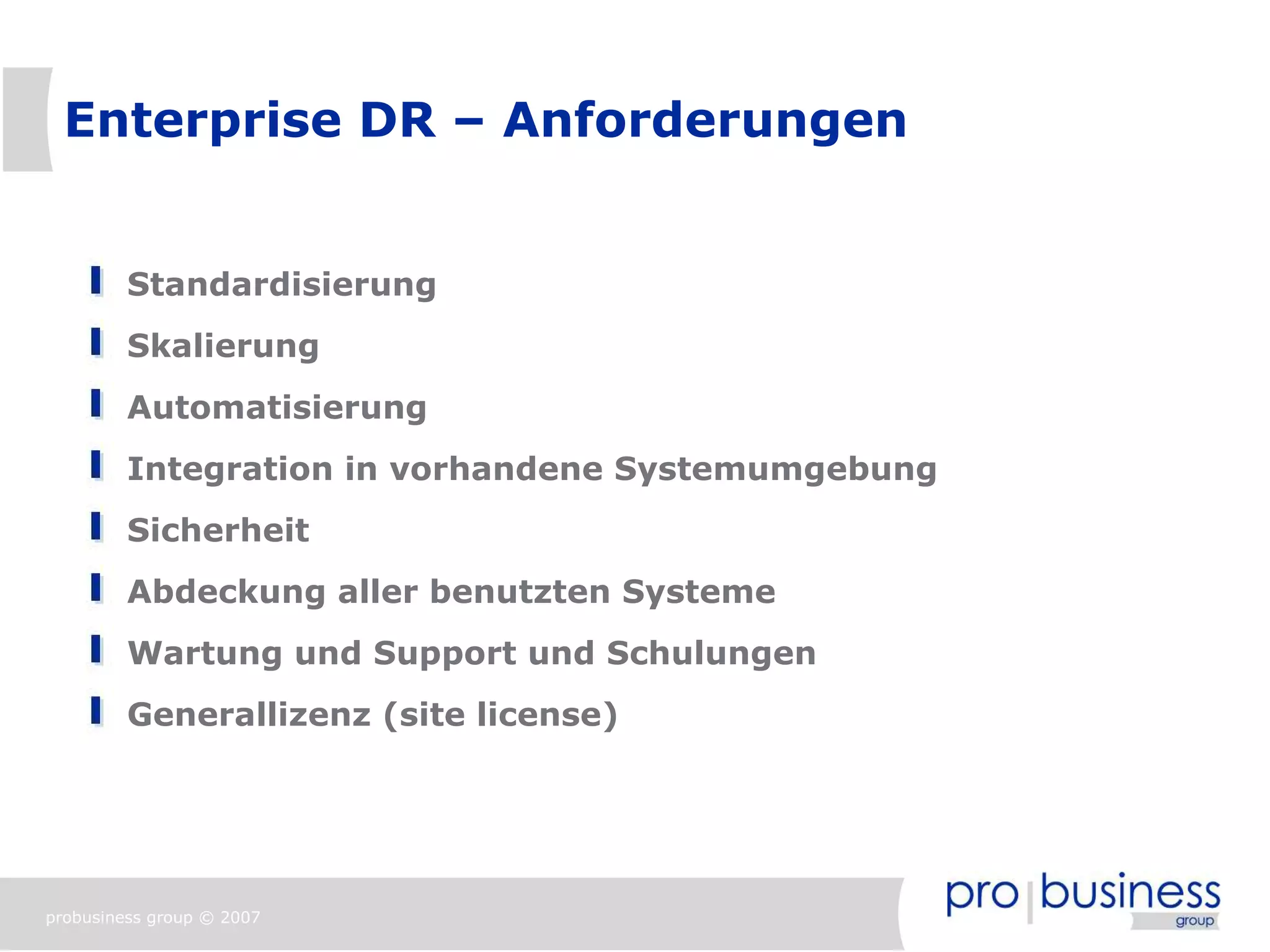 Enterprise DR – Anforderungen


         Standardisierung
         Skalierung
         Automatisierung
         Integration in vorhandene Systemumgebung
         Sicherheit
         Abdeckung aller benutzten Systeme
         Wartung und Support und Schulungen
         Generallizenz (site license)




probusiness group © 2007
 