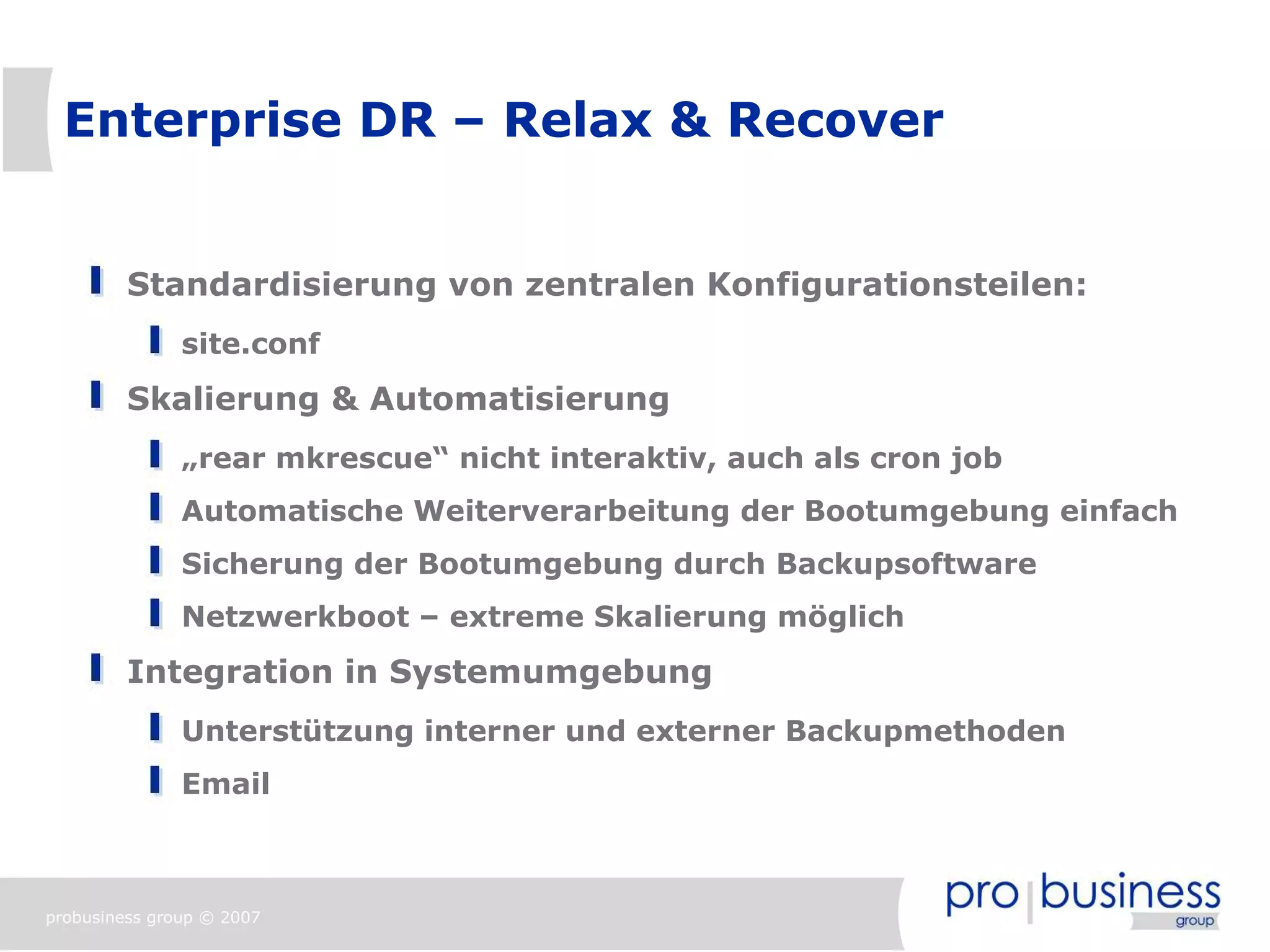 Enterprise DR – Relax & Recover


         Standardisierung von zentralen Konfigurationsteilen:
               site.conf
         Skalierung & Automatisierung
               „rear mkrescue“ nicht interaktiv, auch als cron job
               Automatische Weiterverarbeitung der Bootumgebung einfach
               Sicherung der Bootumgebung durch Backupsoftware
               Netzwerkboot – extreme Skalierung möglich
         Integration in Systemumgebung
               Unterstützung interner und externer Backupmethoden
               Email



probusiness group © 2007
 