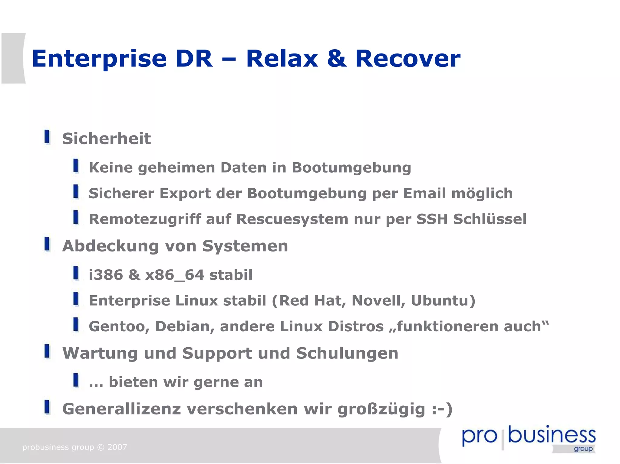 Enterprise DR – Relax & Recover


         Sicherheit
               Keine geheimen Daten in Bootumgebung
               Sicherer Export der Bootumgebung per Email möglich
               Remotezugriff auf Rescuesystem nur per SSH Schlüssel
         Abdeckung von Systemen
               i386 & x86_64 stabil
               Enterprise Linux stabil (Red Hat, Novell, Ubuntu)
               Gentoo, Debian, andere Linux Distros „funktioneren auch“
         Wartung und Support und Schulungen
               ... bieten wir gerne an
         Generallizenz verschenken wir großzügig :-)

probusiness group © 2007
 