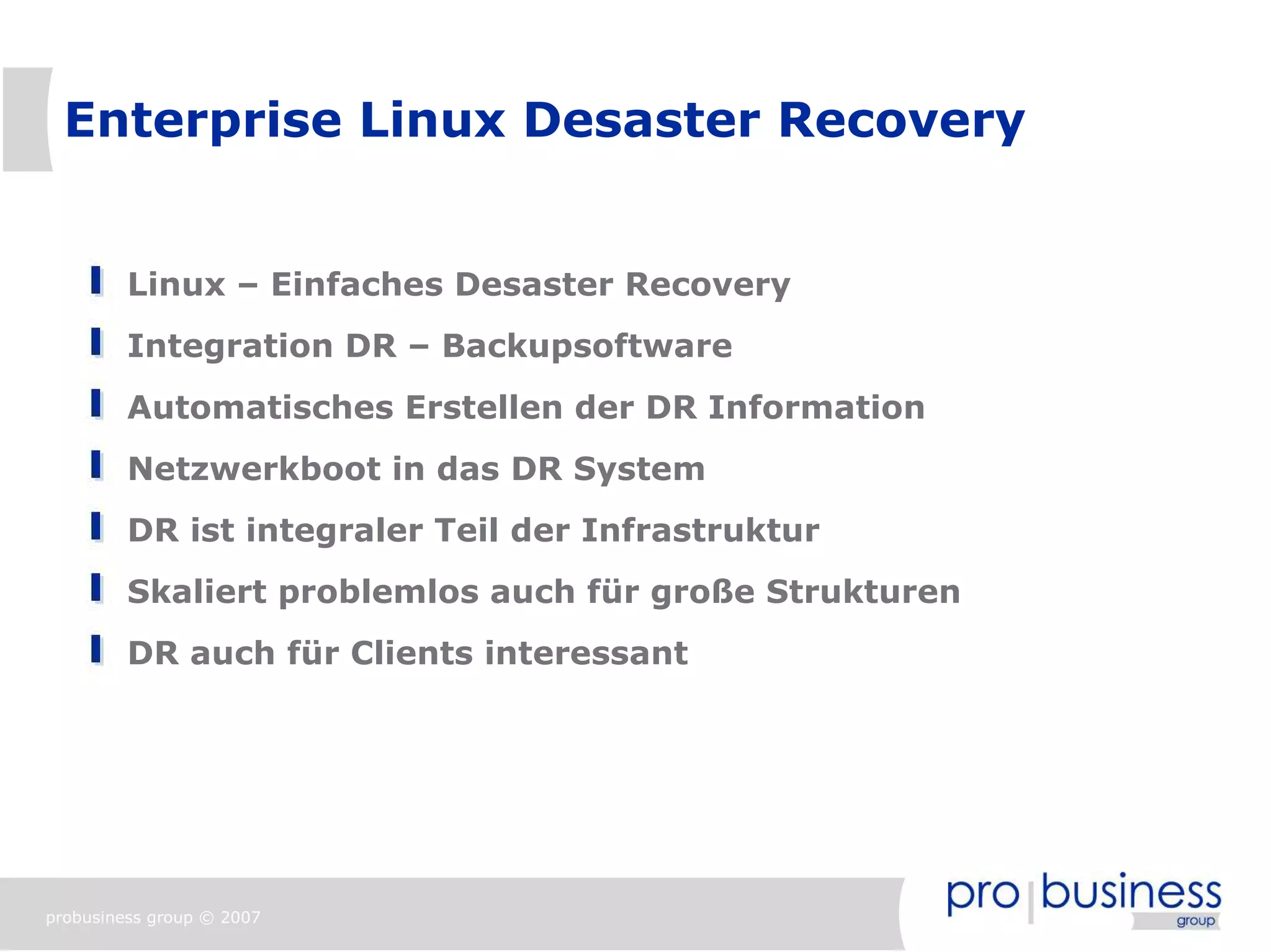 Enterprise Linux Desaster Recovery


         Linux – Einfaches Desaster Recovery
         Integration DR – Backupsoftware
         Automatisches Erstellen der DR Information
         Netzwerkboot in das DR System
         DR ist integraler Teil der Infrastruktur
         Skaliert problemlos auch für große Strukturen
         DR auch für Clients interessant




probusiness group © 2007
 