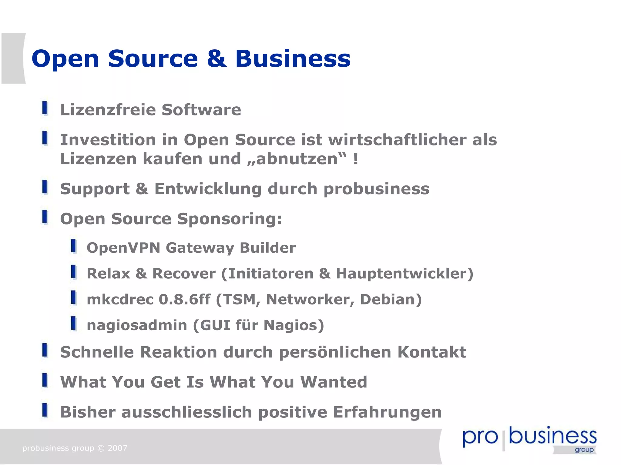 Open Source & Business

        Lizenzfreie Software
        Investition in Open Source ist wirtschaftlicher als
        Lizenzen kaufen und „abnutzen“ !
        Support & Entwicklung durch probusiness
        Open Source Sponsoring:
              OpenVPN Gateway Builder
              Relax & Recover (Initiatoren & Hauptentwickler)
              mkcdrec 0.8.6ff (TSM, Networker, Debian)
              nagiosadmin (GUI für Nagios)
        Schnelle Reaktion durch persönlichen Kontakt
        What You Get Is What You Wanted
        Bisher ausschliesslich positive Erfahrungen

probusiness group © 2007
 
