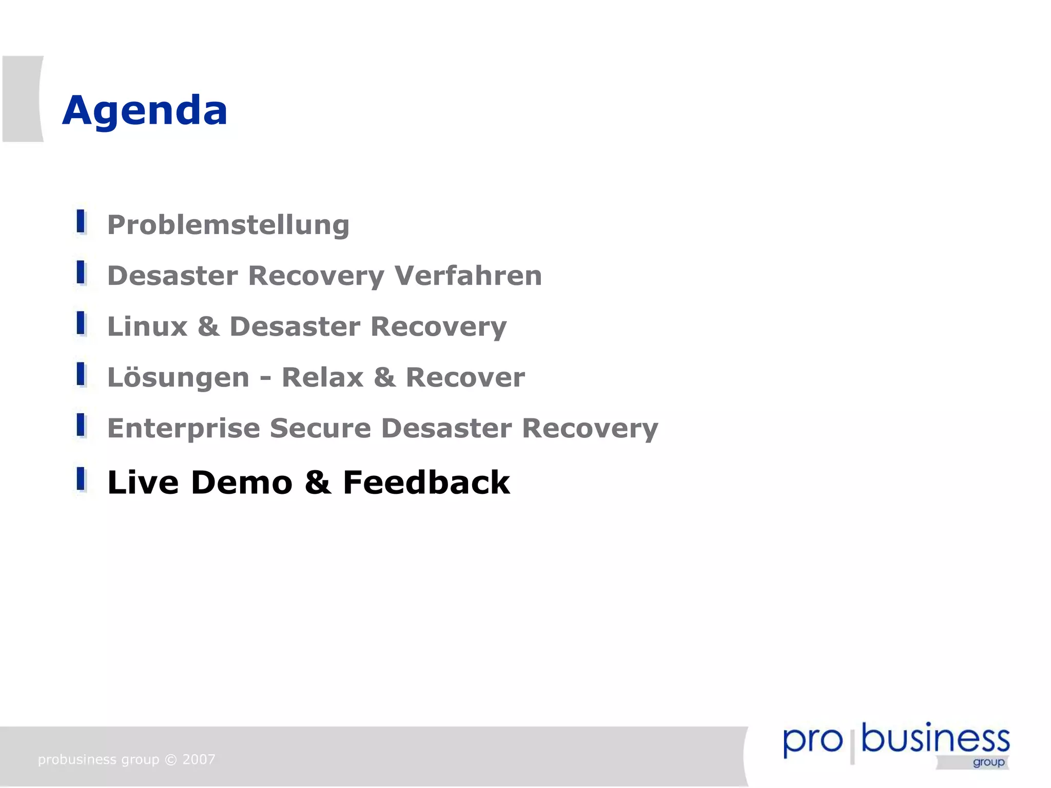 Agenda

         Problemstellung
         Desaster Recovery Verfahren
         Linux & Desaster Recovery
         Lösungen - Relax & Recover
         Enterprise Secure Desaster Recovery

         Live Demo & Feedback




probusiness group © 2007
 
