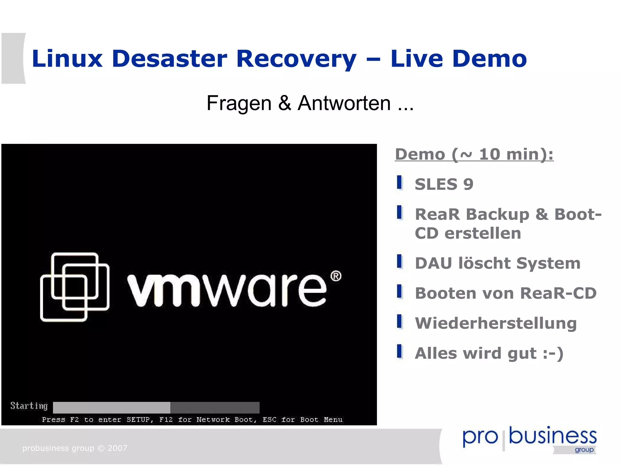 Linux Desaster Recovery – Live Demo
                           Fragen & Antworten ...

                                              Demo (~ 10 min):
                                                    SLES 9
                                                    ReaR Backup & Boot-
                                                    CD erstellen
                                                    DAU löscht System
                                                    Booten von ReaR-CD
                                                    Wiederherstellung
                                                    Alles wird gut :-)




probusiness group © 2007
 
