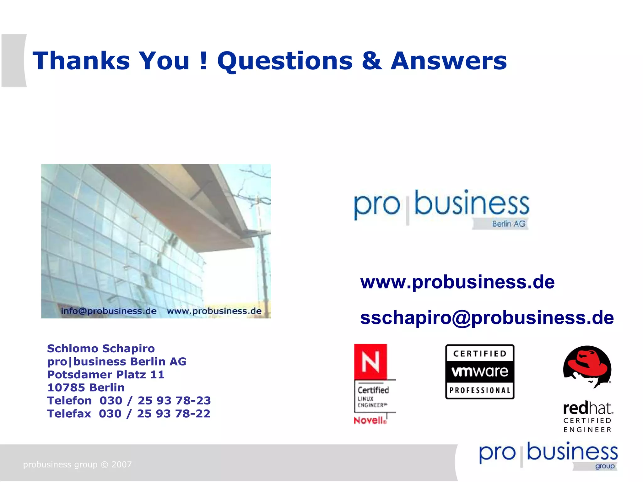 Thanks You ! Questions & Answers




                                 www.probusiness.de
                                 sschapiro@probusiness.de
     Schlomo Schapiro
     pro|business Berlin AG
     Potsdamer Platz 11
     10785 Berlin
     Telefon 030 / 25 93 78-23
     Telefax 030 / 25 93 78-22



probusiness group © 2007
 