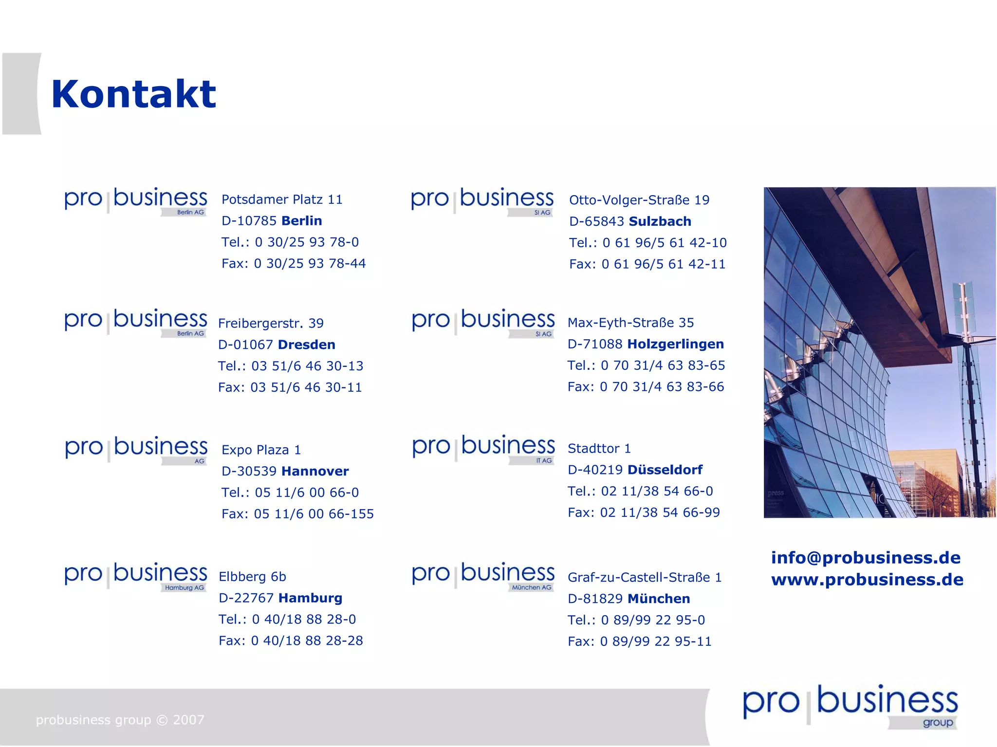 Kontakt

                           Potsdamer Platz 11       Otto-Volger-Straße 19
                           D-10785 Berlin           D-65843 Sulzbach
                           Tel.: 0 30/25 93 78-0    Tel.: 0 61 96/5 61 42-10
                           Fax: 0 30/25 93 78-44    Fax: 0 61 96/5 61 42-11



                           Freibergerstr. 39        Max-Eyth-Straße 35
                           D-01067 Dresden          D-71088 Holzgerlingen
                           Tel.: 03 51/6 46 30-13   Tel.: 0 70 31/4 63 83-65
                           Fax: 03 51/6 46 30-11    Fax: 0 70 31/4 63 83-66




                           Expo Plaza 1             Stadttor 1
                           D-30539 Hannover         D-40219 Düsseldorf
                           Tel.: 05 11/6 00 66-0    Tel.: 02 11/38 54 66-0
                           Fax: 05 11/6 00 66-155   Fax: 02 11/38 54 66-99


                                                                               info@probusiness.de
                           Elbberg 6b               Graf-zu-Castell-Straße 1   www.probusiness.de
                           D-22767 Hamburg          D-81829 München
                           Tel.: 0 40/18 88 28-0    Tel.: 0 89/99 22 95-0
                           Fax: 0 40/18 88 28-28    Fax: 0 89/99 22 95-11




probusiness group © 2007
 