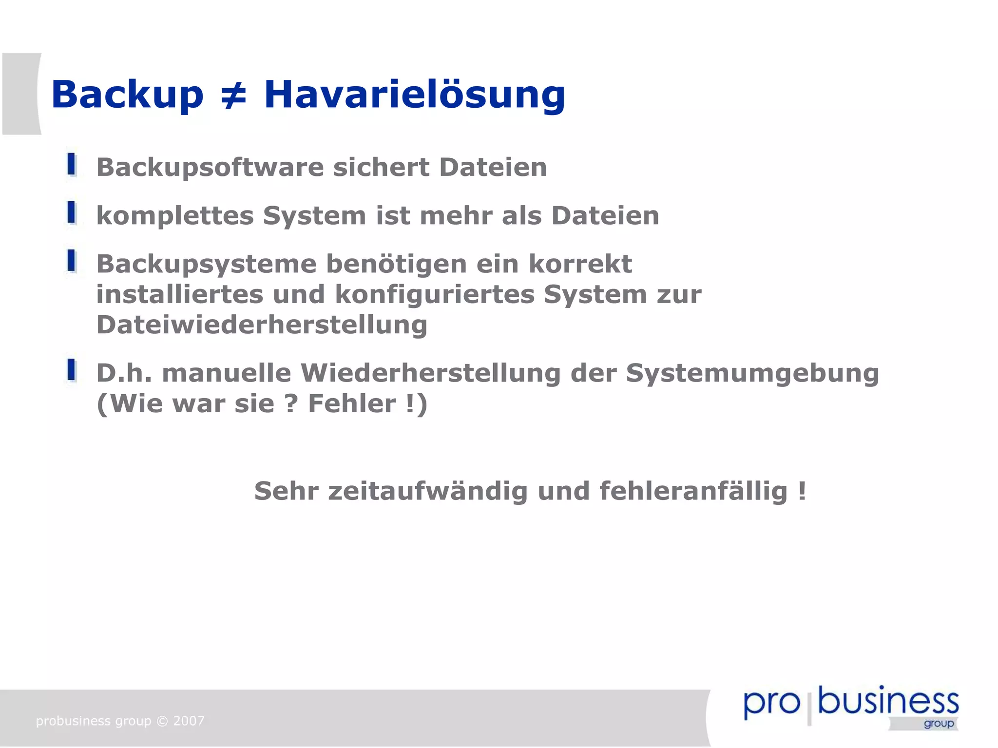 Backup ≠ Havarielösung
        Backupsoftware sichert Dateien
        komplettes System ist mehr als Dateien
        Backupsysteme benötigen ein korrekt
        installiertes und konfiguriertes System zur
        Dateiwiederherstellung
        D.h. manuelle Wiederherstellung der Systemumgebung
        (Wie war sie ? Fehler !)


                           Sehr zeitaufwändig und fehleranfällig !




probusiness group © 2007
 