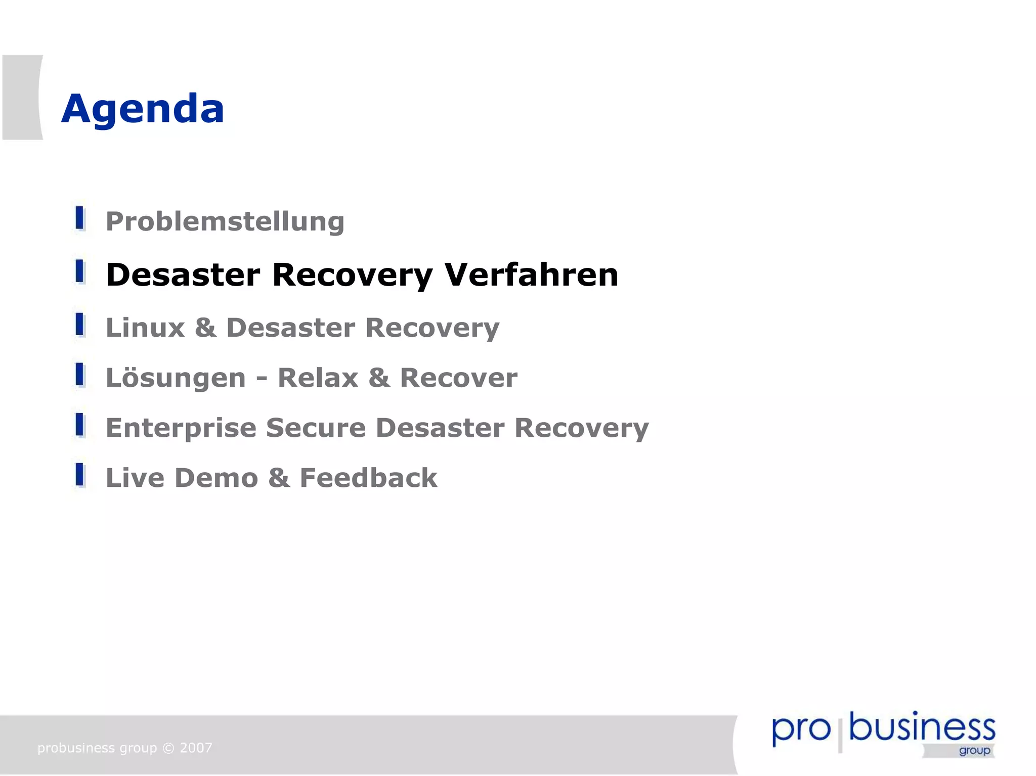 Agenda

         Problemstellung

         Desaster Recovery Verfahren
         Linux & Desaster Recovery
         Lösungen - Relax & Recover
         Enterprise Secure Desaster Recovery
         Live Demo & Feedback




probusiness group © 2007
 