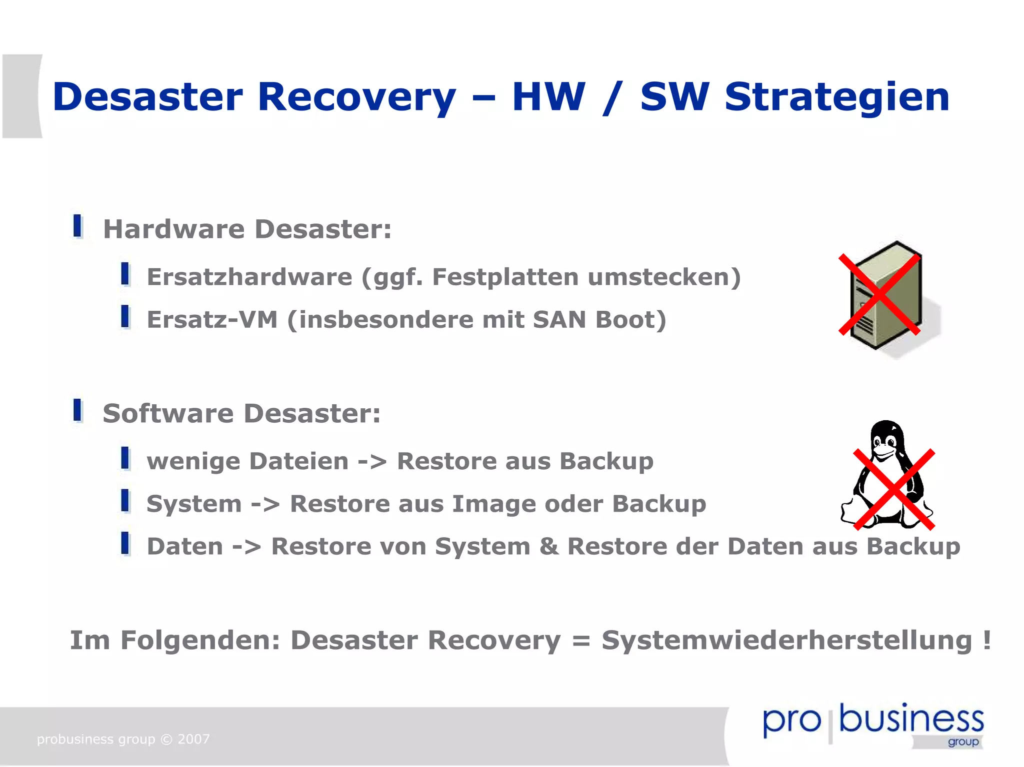 Desaster Recovery – HW / SW Strategien


         Hardware Desaster:
               Ersatzhardware (ggf. Festplatten umstecken)
               Ersatz-VM (insbesondere mit SAN Boot)



         Software Desaster:
               wenige Dateien -> Restore aus Backup
               System -> Restore aus Image oder Backup
               Daten -> Restore von System & Restore der Daten aus Backup



    Im Folgenden: Desaster Recovery = Systemwiederherstellung !


probusiness group © 2007
 