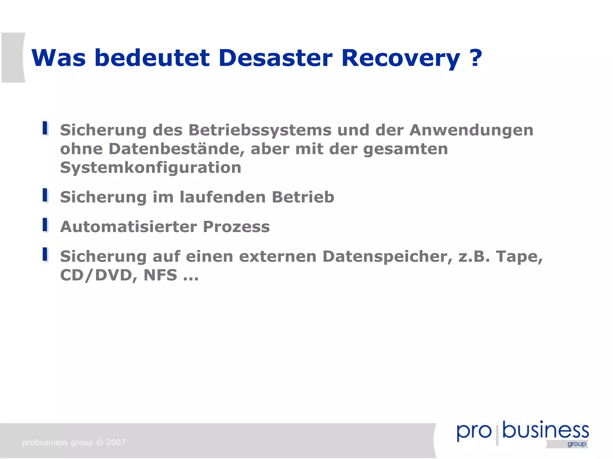 Was bedeutet Desaster Recovery ?


        Sicherung des Betriebssystems und der Anwendungen
        ohne Datenbestände, aber mit der gesamten
        Systemkonfiguration
        Sicherung im laufenden Betrieb
        Automatisierter Prozess
        Sicherung auf einen externen Datenspeicher, z.B. Tape,
        CD/DVD, NFS ...




probusiness group © 2007
 