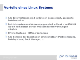 Vorteile eines Linux Systems


         Alle Informationen sind in Dateien gespeichert, gesperrte
         Dateien selten
         Betriebssystem und Anwendungen sind schlank - in 600 MB
         ist ein kompletter Server mit Standardanwendungen
         möglich
         Offene Systeme - Offene Verfahren
         Alle Schritte der Installation sind skriptbar: Partitionierung,
         Dateisysteme, Boot Manager, ...




probusiness group © 2007
 