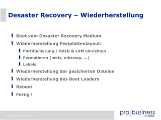 Desaster Recovery – Wiederherstellung


         Boot vom Desaster Recovery Medium
         Wiederherstellung Festplattenlayout:
               Partitionierung / RAID & LVM einrichten
               Formatieren (mkfs, mkswap, ...)
               Labels
         Wiederherstellung der gesicherten Dateien
         Wiederherstellung des Boot Loaders
         Reboot
         Fertig !




probusiness group © 2007
 