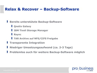 Relax & Recover – Backup-Software


         Bereits unterstützte Backup-Software
               Qnetix Galaxy
               IBM Tivoli Storage Manager
               Rsync
               TAR Archive auf NFS/CIFS Freigabe
         Transparente Integration
         Niedriger Umsetzungsaufwand (ca. 2-3 Tage)
         Problemlos auch für weitere Backup-Software möglich




probusiness group © 2007
 