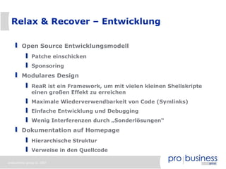 Relax & Recover – Entwicklung

        Open Source Entwicklungsmodell
              Patche einschicken
              Sponsoring
        Modulares Design
              ReaR ist ein Framework, um mit vielen kleinen Shellskripte
              einen großen Effekt zu erreichen
              Maximale Wiederverwendbarkeit von Code (Symlinks)
              Einfache Entwicklung und Debugging
              Wenig Interferenzen durch „Sonderlösungen“
        Dokumentation auf Homepage
              Hierarchische Struktur
              Verweise in den Quellcode

probusiness group © 2007
 