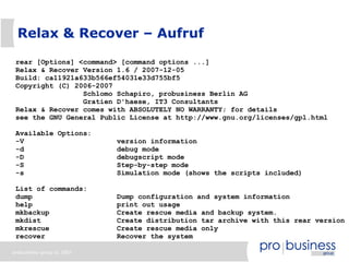 Relax & Recover – Aufruf

 rear [Options] <command> [command options ...]
 Relax & Recover Version 1.6 / 2007-12-05
 Build: ca11921a633b566ef54031e33d755bf5
 Copyright (C) 2006-2007
                 Schlomo Schapiro, probusiness Berlin AG
                 Gratien D'haese, IT3 Consultants
 Relax & Recover comes with ABSOLUTELY NO WARRANTY; for details
 see the GNU General Public License at http://www.gnu.org/licenses/gpl.html

 Available Options:
 -V                        version information
 -d                        debug mode
 -D                        debugscript mode
 -S                        Step-by-step mode
 -s                        Simulation mode (shows the scripts included)

 List of commands:
 dump                      Dump configuration and system information
 help                      print out usage
 mkbackup                  Create rescue media and backup system.
 mkdist                    Create distribution tar archive with this rear version
 mkrescue                  Create rescue media only
 recover                   Recover the system

probusiness group © 2007
 